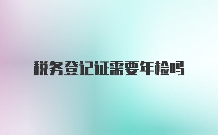 税务登记证需要年检吗