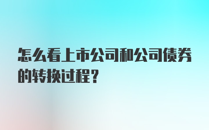 怎么看上市公司和公司债券的转换过程？