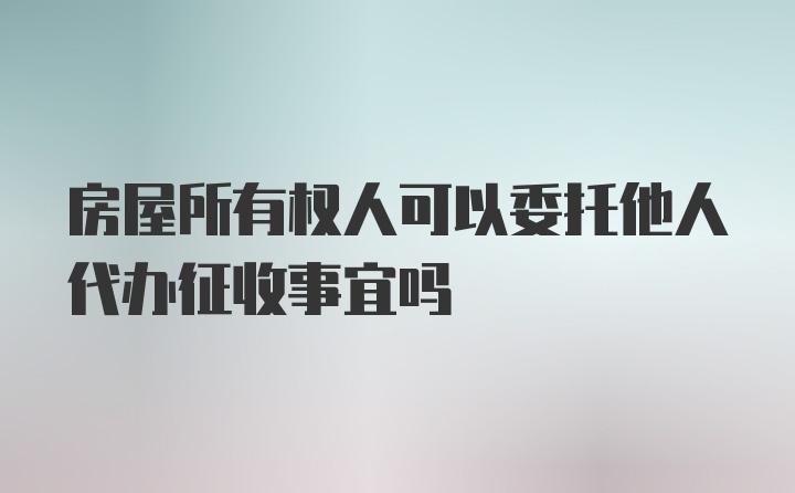 房屋所有权人可以委托他人代办征收事宜吗