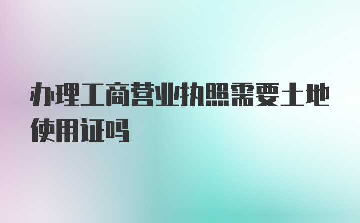 办理工商营业执照需要土地使用证吗