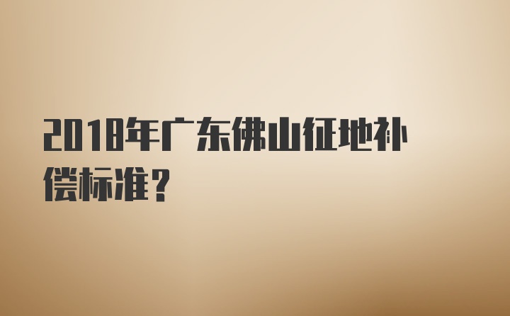 2018年广东佛山征地补偿标准？