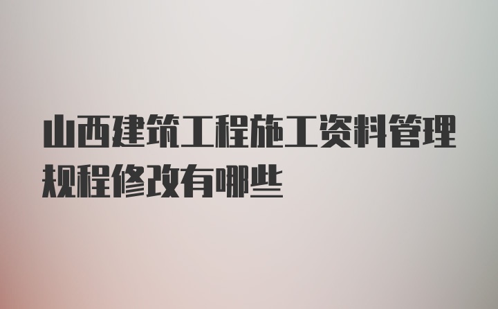 山西建筑工程施工资料管理规程修改有哪些