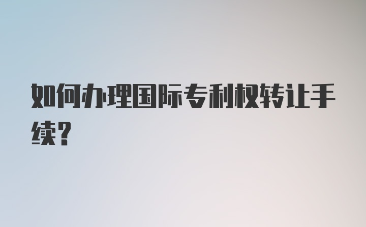 如何办理国际专利权转让手续？