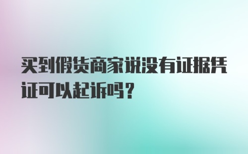 买到假货商家说没有证据凭证可以起诉吗？