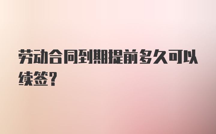 劳动合同到期提前多久可以续签？