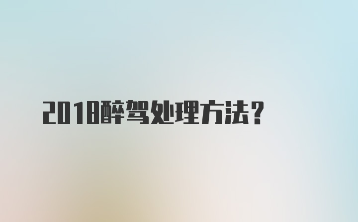 2018醉驾处理方法？