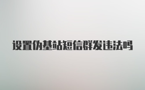 设置伪基站短信群发违法吗