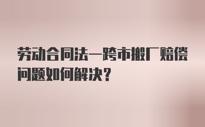 劳动合同法一跨市搬厂赔偿问题如何解决？