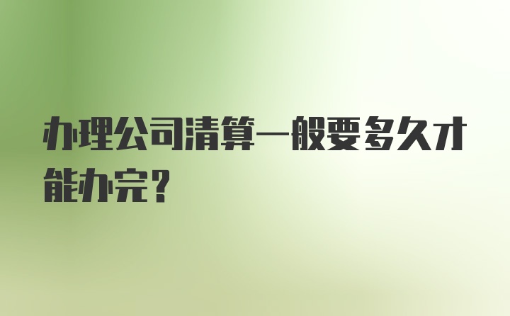 办理公司清算一般要多久才能办完？