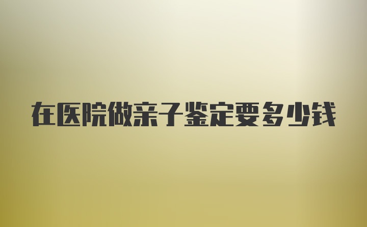 在医院做亲子鉴定要多少钱