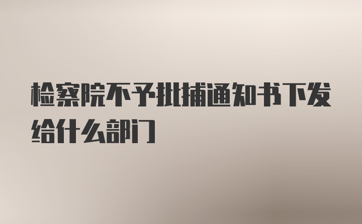 检察院不予批捕通知书下发给什么部门