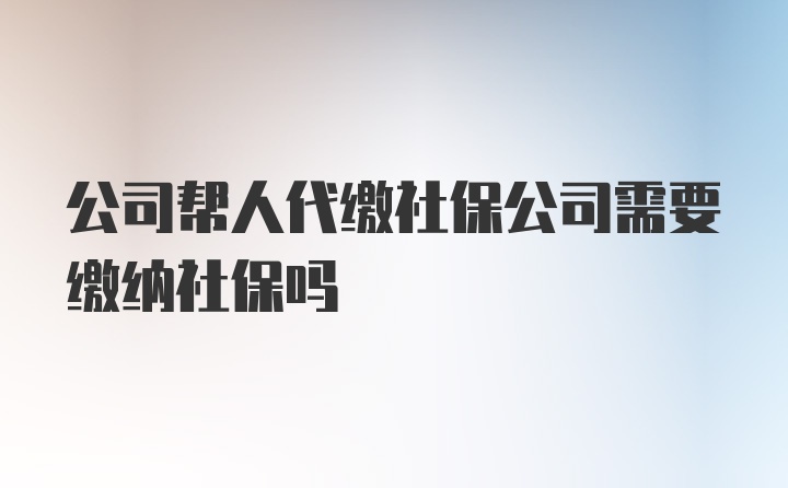 公司帮人代缴社保公司需要缴纳社保吗