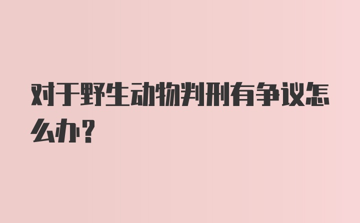 对于野生动物判刑有争议怎么办？