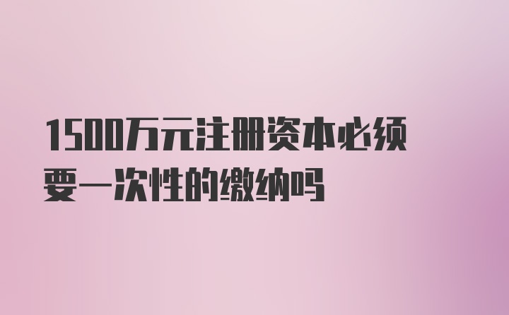 1500万元注册资本必须要一次性的缴纳吗