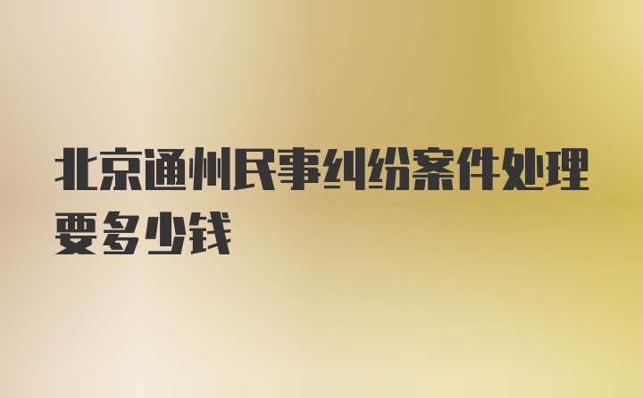 北京通州民事纠纷案件处理要多少钱