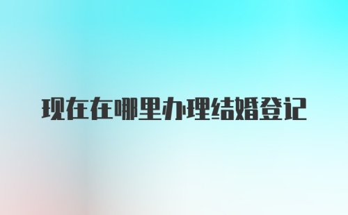 现在在哪里办理结婚登记