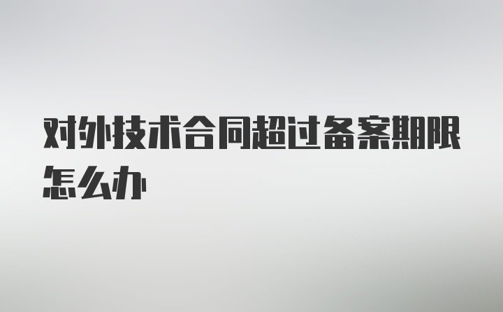 对外技术合同超过备案期限怎么办