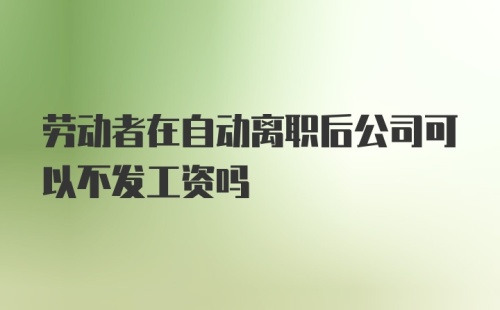 劳动者在自动离职后公司可以不发工资吗