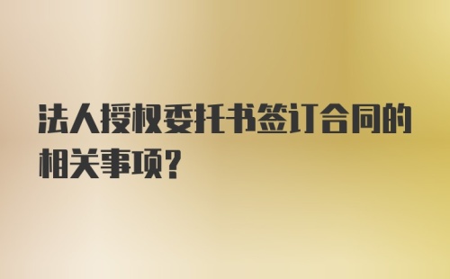 法人授权委托书签订合同的相关事项?