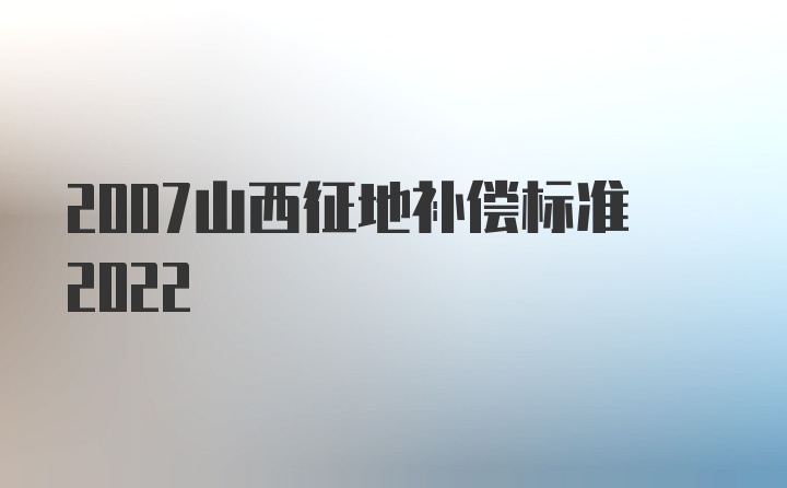 2007山西征地补偿标准2022