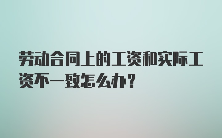 劳动合同上的工资和实际工资不一致怎么办？