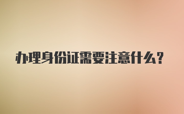 办理身份证需要注意什么？