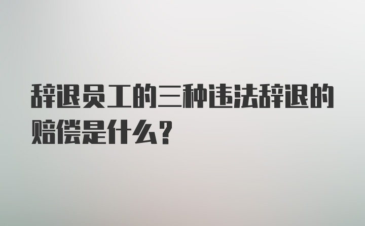 辞退员工的三种违法辞退的赔偿是什么？