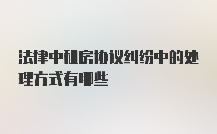 法律中租房协议纠纷中的处理方式有哪些