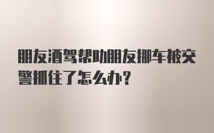 朋友酒驾帮助朋友挪车被交警抓住了怎么办?