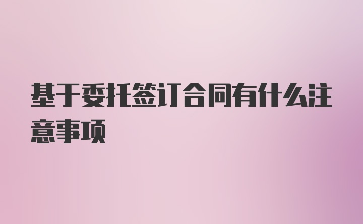 基于委托签订合同有什么注意事项