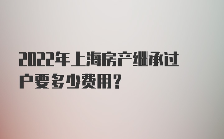 2022年上海房产继承过户要多少费用？