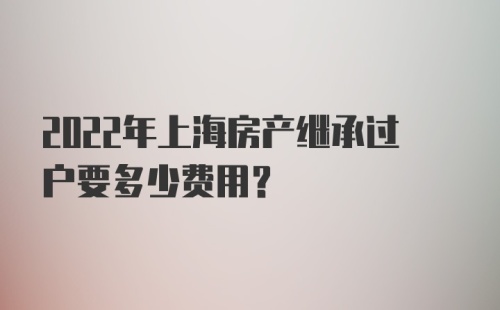 2022年上海房产继承过户要多少费用？