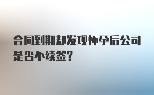 合同到期却发现怀孕后公司是否不续签？