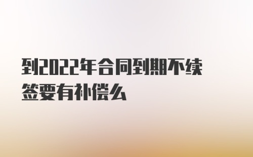 到2022年合同到期不续签要有补偿么