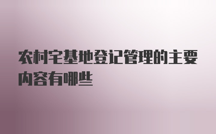 农村宅基地登记管理的主要内容有哪些