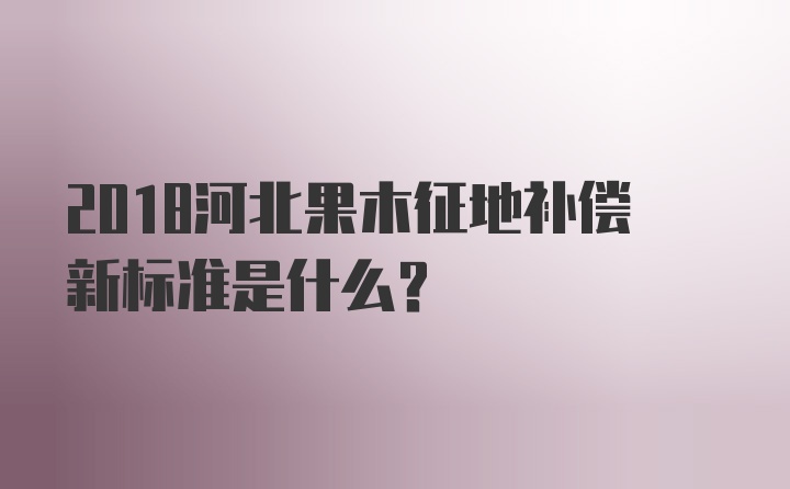 2018河北果木征地补偿新标准是什么？