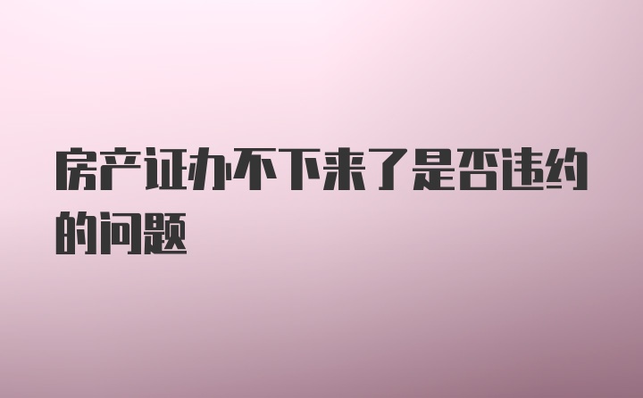 房产证办不下来了是否违约的问题