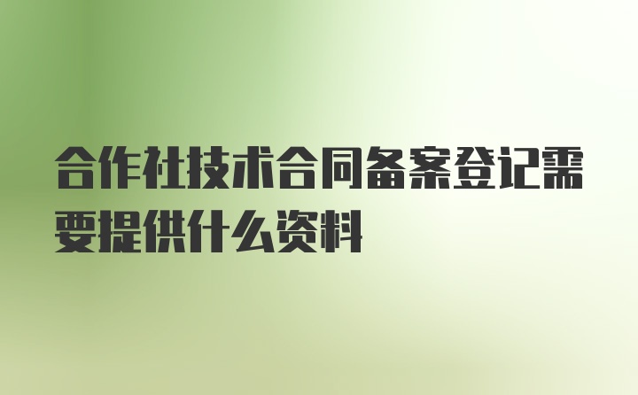 合作社技术合同备案登记需要提供什么资料