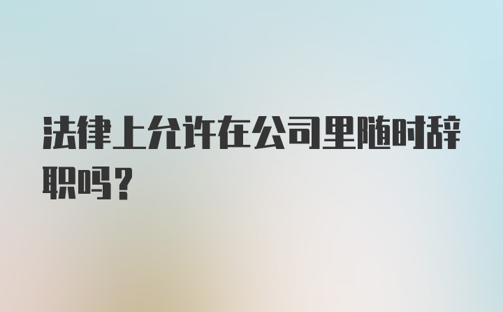 法律上允许在公司里随时辞职吗？