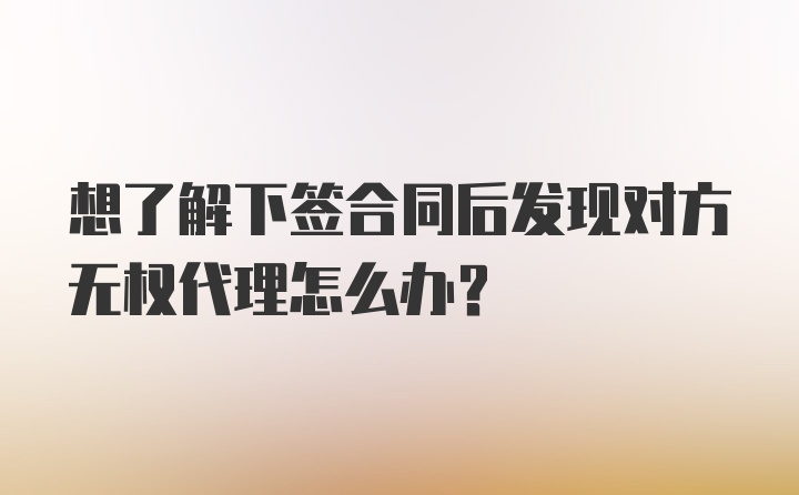 想了解下签合同后发现对方无权代理怎么办？