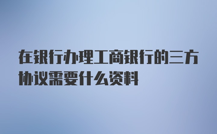 在银行办理工商银行的三方协议需要什么资料