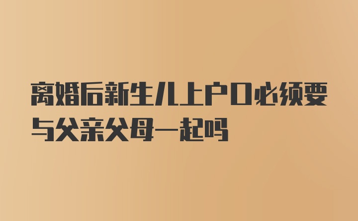 离婚后新生儿上户口必须要与父亲父母一起吗