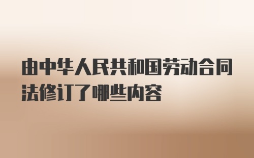 由中华人民共和国劳动合同法修订了哪些内容