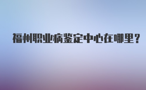 福州职业病鉴定中心在哪里？