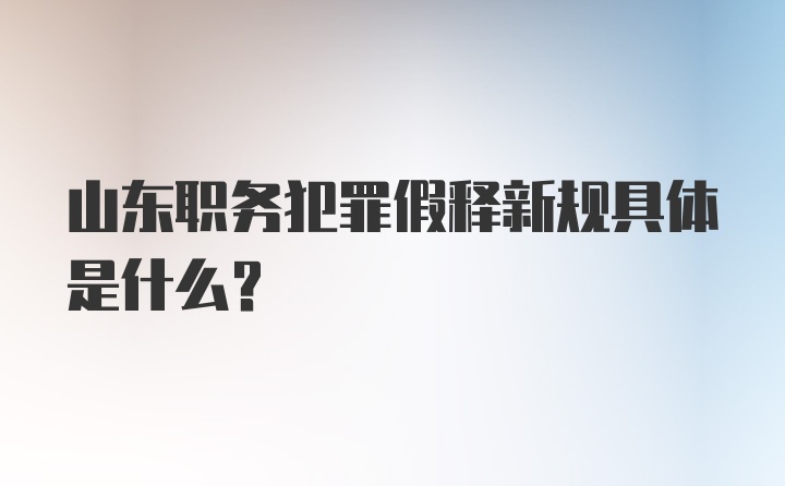 山东职务犯罪假释新规具体是什么？