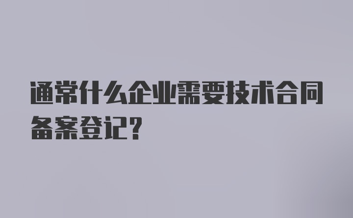 通常什么企业需要技术合同备案登记？