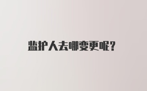 监护人去哪变更呢？