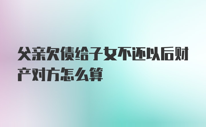 父亲欠债给子女不还以后财产对方怎么算