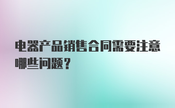 电器产品销售合同需要注意哪些问题？