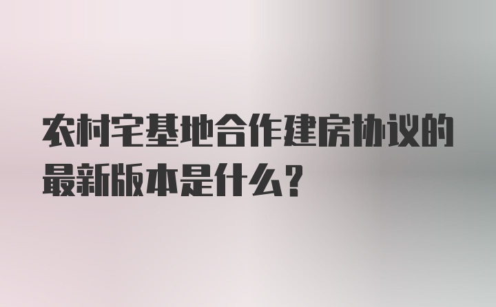 农村宅基地合作建房协议的最新版本是什么？